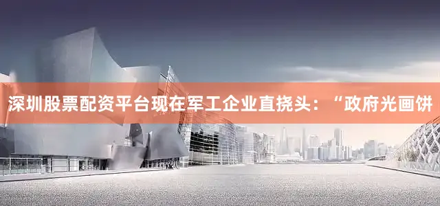 深圳股票配资平台现在军工企业直挠头：“政府光画饼