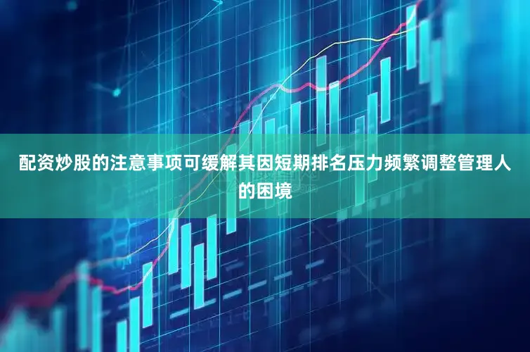 配资炒股的注意事项可缓解其因短期排名压力频繁调整管理人的困境