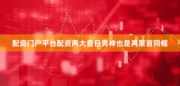 配资门户平台配资两大昔日男神也是再聚首同框