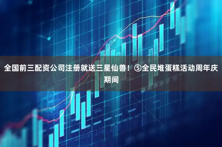 全国前三配资公司注册就送三星仙兽！⑤全民堆蛋糕活动周年庆期间