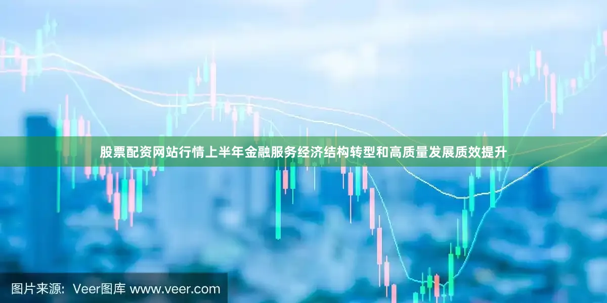 股票配资网站行情上半年金融服务经济结构转型和高质量发展质效提升