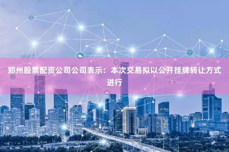 郑州股票配资公司公司表示：本次交易拟以公开挂牌转让方式进行