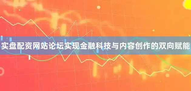 实盘配资网站论坛实现金融科技与内容创作的双向赋能