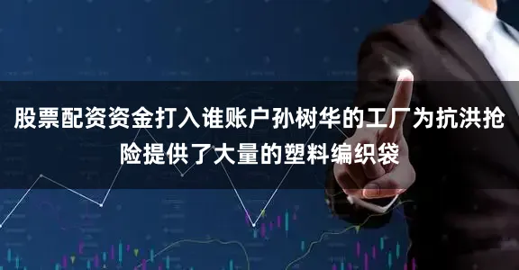 股票配资资金打入谁账户孙树华的工厂为抗洪抢险提供了大量的塑料编织袋